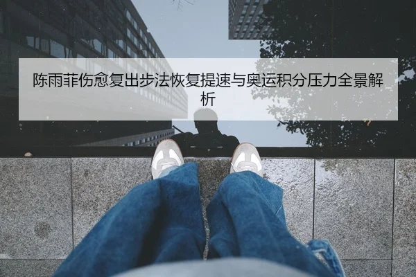 陈雨菲伤愈复出步法恢复提速与奥运积分压力全景解析